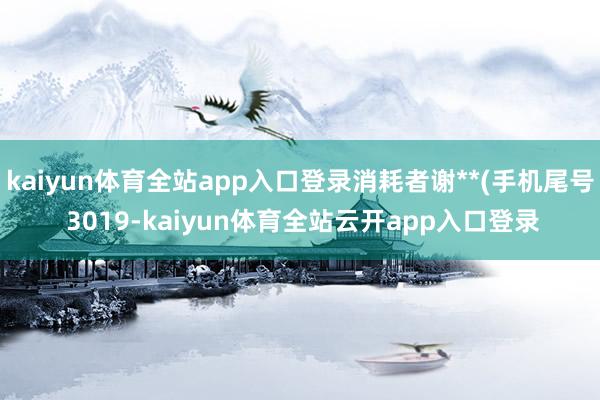 kaiyun体育全站app入口登录消耗者谢**(手机尾号 3019-kaiyun体育全站云开app入口登录