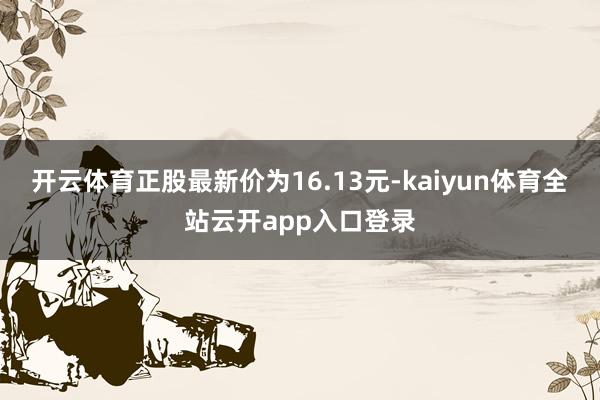 开云体育正股最新价为16.13元-kaiyun体育全站云开app入口登录