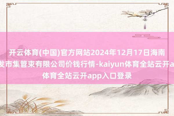 开云体育(中国)官方网站2024年12月17日海南凤翔蔬菜批发市集管束有限公司价钱行情-kaiyun体育全站云开app入口登录