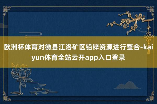 欧洲杯体育对徽县江洛矿区铅锌资源进行整合-kaiyun体育全站云开app入口登录
