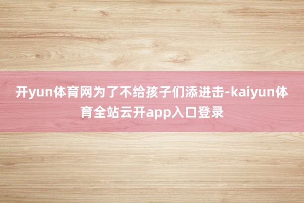 开yun体育网为了不给孩子们添进击-kaiyun体育全站云开app入口登录