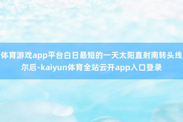 体育游戏app平台白日最短的一天太阳直射南转头线尔后-kaiyun体育全站云开app入口登录
