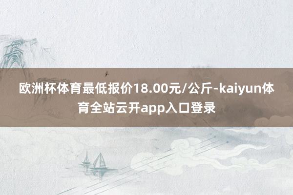 欧洲杯体育最低报价18.00元/公斤-kaiyun体育全站云开app入口登录