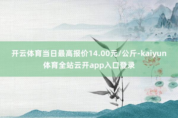 开云体育当日最高报价14.00元/公斤-kaiyun体育全站云开app入口登录