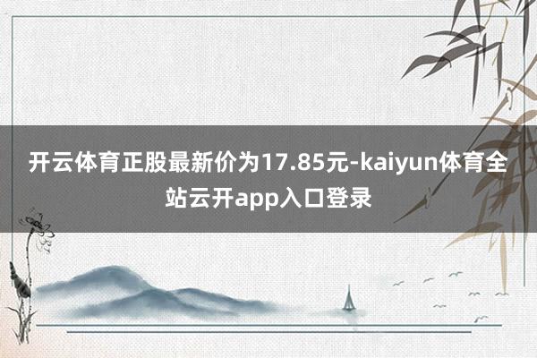 开云体育正股最新价为17.85元-kaiyun体育全站云开app入口登录