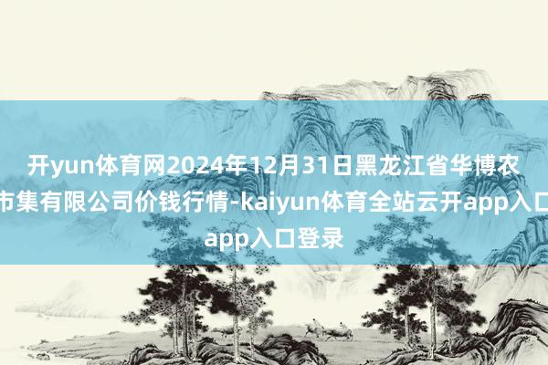 开yun体育网2024年12月31日黑龙江省华博农家具市集有限公司价钱行情-kaiyun体育全站云开app入口登录