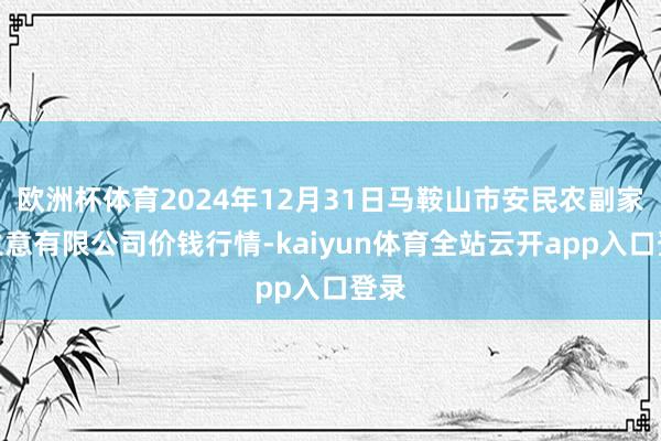 欧洲杯体育2024年12月31日马鞍山市安民农副家具生意有限公司价钱行情-kaiyun体育全站云开app入口登录