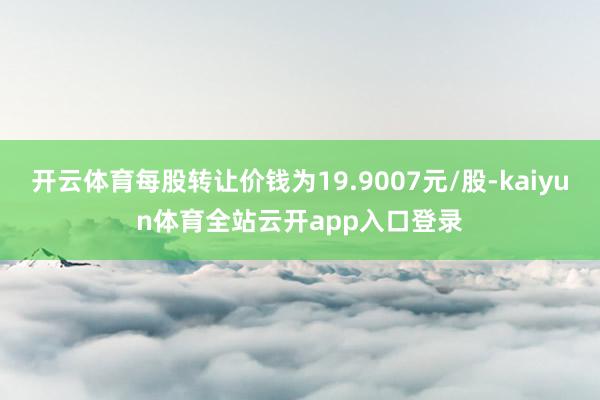 开云体育每股转让价钱为19.9007元/股-kaiyun体育全站云开app入口登录