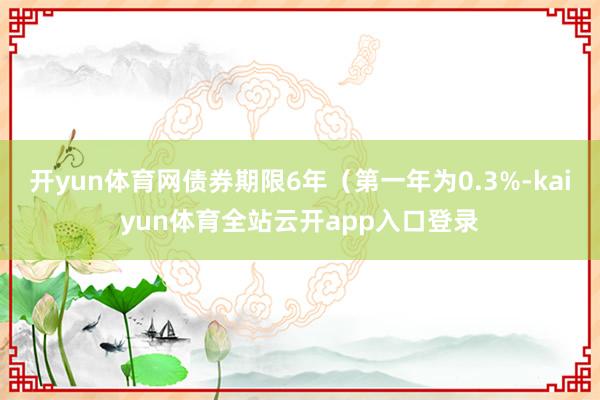 开yun体育网债券期限6年（第一年为0.3%-kaiyun体育全站云开app入口登录