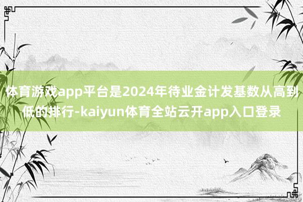 体育游戏app平台是2024年待业金计发基数从高到低的排行-kaiyun体育全站云开app入口登录