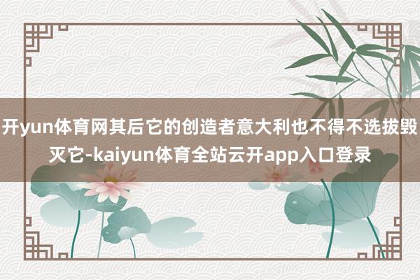 开yun体育网其后它的创造者意大利也不得不选拔毁灭它-kaiyun体育全站云开app入口登录