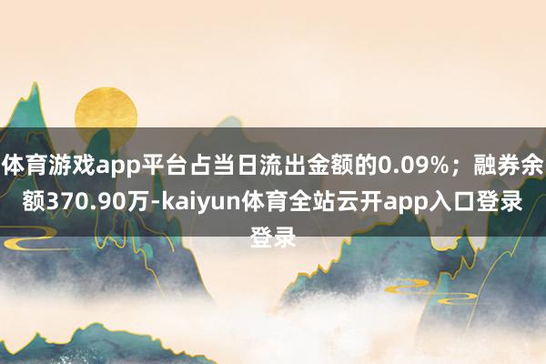 体育游戏app平台占当日流出金额的0.09%；融券余额370.90万-kaiyun体育全站云开app入口登录