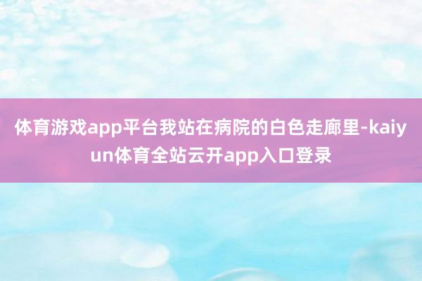 体育游戏app平台我站在病院的白色走廊里-kaiyun体育全站云开app入口登录