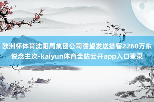 欧洲杯体育沈阳局集团公司瞻望发送搭客2260万东说念主次-kaiyun体育全站云开app入口登录