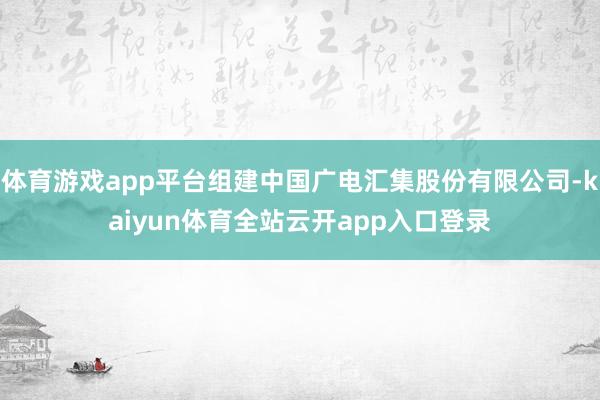体育游戏app平台组建中国广电汇集股份有限公司-kaiyun体育全站云开app入口登录
