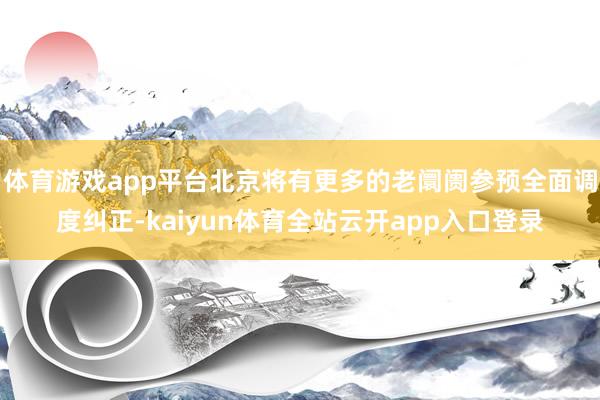 体育游戏app平台北京将有更多的老阛阓参预全面调度纠正-kaiyun体育全站云开app入口登录