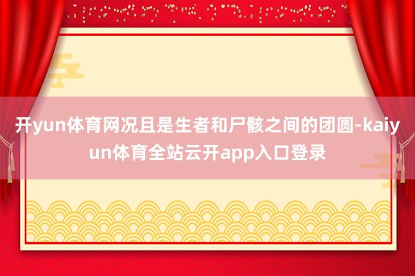 开yun体育网况且是生者和尸骸之间的团圆-kaiyun体育全站云开app入口登录
