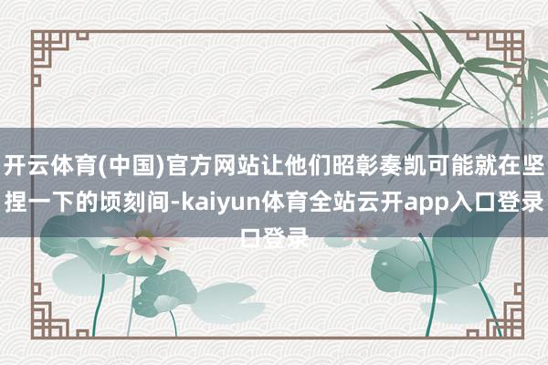 开云体育(中国)官方网站让他们昭彰奏凯可能就在坚捏一下的顷刻间-kaiyun体育全站云开app入口登录