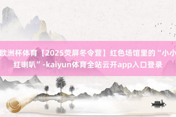 欧洲杯体育【2025荧屏冬令营】红色场馆里的“小小红喇叭”-kaiyun体育全站云开app入口登录