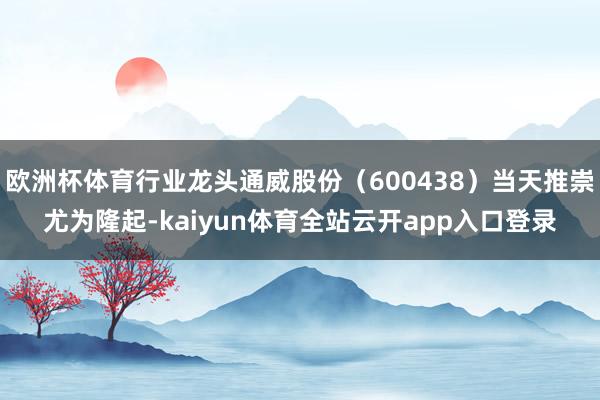 欧洲杯体育行业龙头通威股份（600438）当天推崇尤为隆起-kaiyun体育全站云开app入口登录