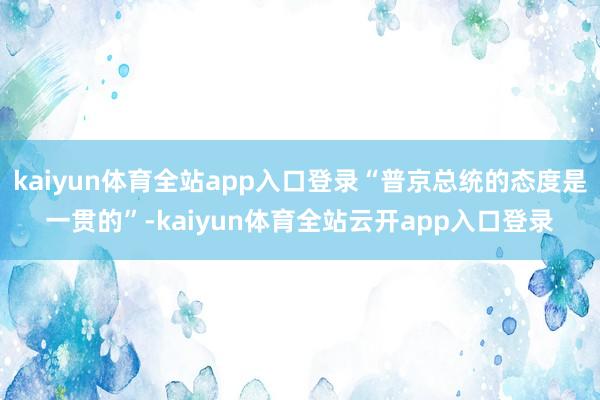 kaiyun体育全站app入口登录“普京总统的态度是一贯的”-kaiyun体育全站云开app入口登录