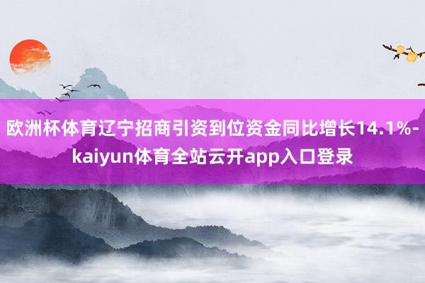 欧洲杯体育辽宁招商引资到位资金同比增长14.1%-kaiyun体育全站云开app入口登录