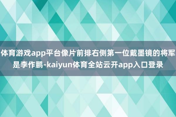 体育游戏app平台像片前排右侧第一位戴墨镜的将军是李作鹏-kaiyun体育全站云开app入口登录