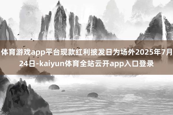 体育游戏app平台现款红利披发日为场外2025年7月24日-kaiyun体育全站云开app入口登录