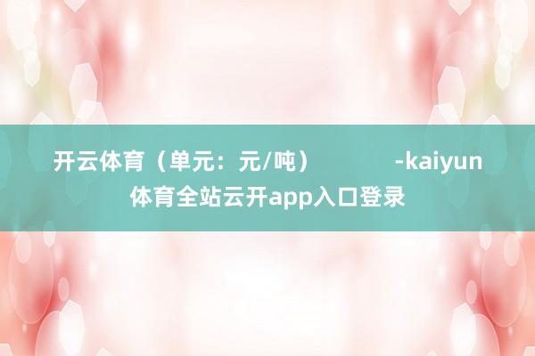 开云体育（单元：元/吨）            -kaiyun体育全站云开app入口登录