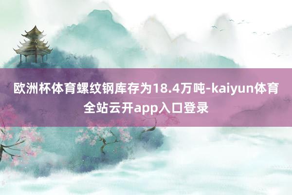 欧洲杯体育螺纹钢库存为18.4万吨-kaiyun体育全站云开app入口登录