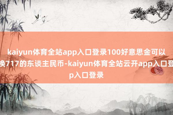 kaiyun体育全站app入口登录100好意思金可以兑换717的东谈主民币-kaiyun体育全站云开app入口登录