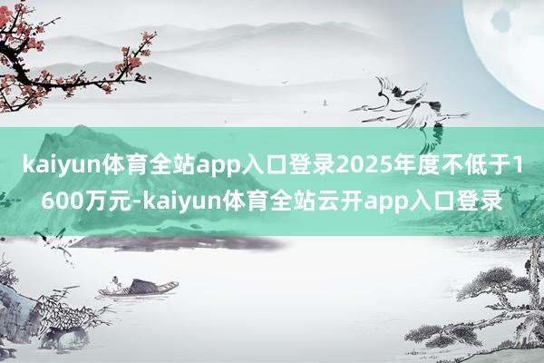 kaiyun体育全站app入口登录2025年度不低于1600万元-kaiyun体育全站云开app入口登录