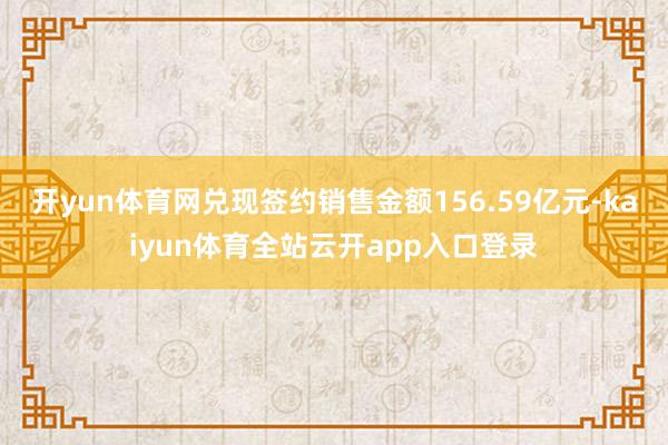 开yun体育网兑现签约销售金额156.59亿元-kaiyun体育全站云开app入口登录