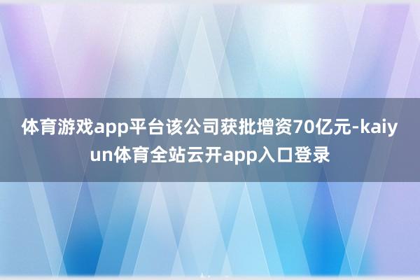 体育游戏app平台该公司获批增资70亿元-kaiyun体育全站云开app入口登录