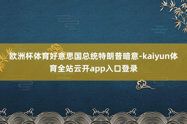 欧洲杯体育好意思国总统特朗普暗意-kaiyun体育全站云开app入口登录