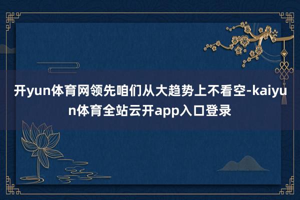开yun体育网领先咱们从大趋势上不看空-kaiyun体育全站云开app入口登录