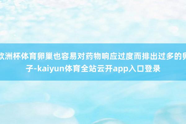 欧洲杯体育卵巢也容易对药物响应过度而排出过多的卵子-kaiyun体育全站云开app入口登录