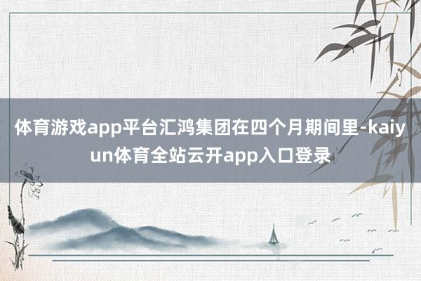 体育游戏app平台汇鸿集团在四个月期间里-kaiyun体育全站云开app入口登录