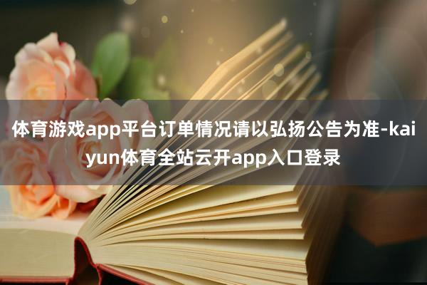 体育游戏app平台订单情况请以弘扬公告为准-kaiyun体育全站云开app入口登录