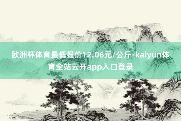 欧洲杯体育最低报价12.06元/公斤-kaiyun体育全站云开app入口登录