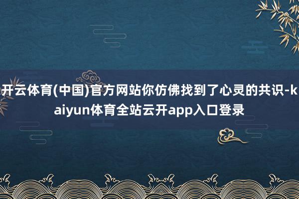 开云体育(中国)官方网站你仿佛找到了心灵的共识-kaiyun体育全站云开app入口登录