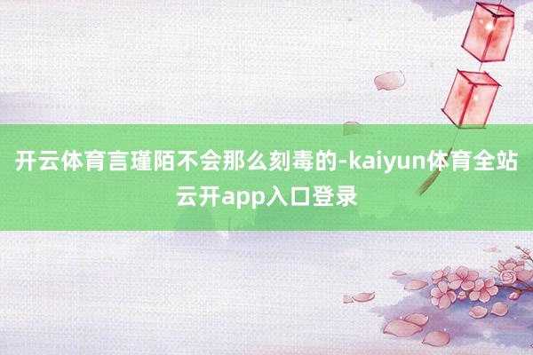 开云体育言瑾陌不会那么刻毒的-kaiyun体育全站云开app入口登录
