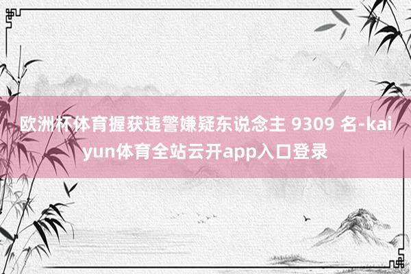 欧洲杯体育握获违警嫌疑东说念主 9309 名-kaiyun体育全站云开app入口登录