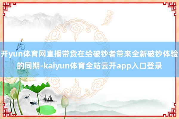 开yun体育网直播带货在给破钞者带来全新破钞体验的同期-kaiyun体育全站云开app入口登录