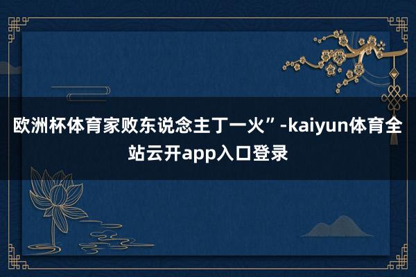 欧洲杯体育家败东说念主丁一火”-kaiyun体育全站云开app入口登录