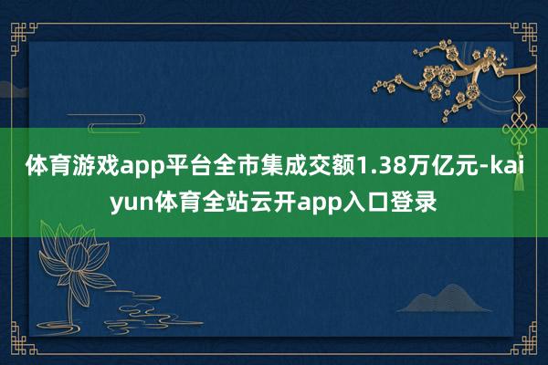 体育游戏app平台全市集成交额1.38万亿元-kaiyun体育全站云开app入口登录