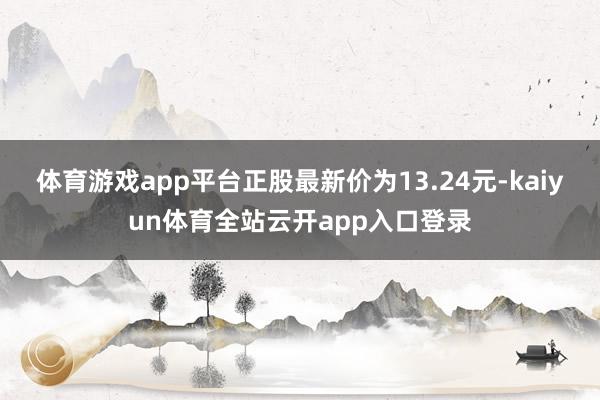体育游戏app平台正股最新价为13.24元-kaiyun体育全站云开app入口登录