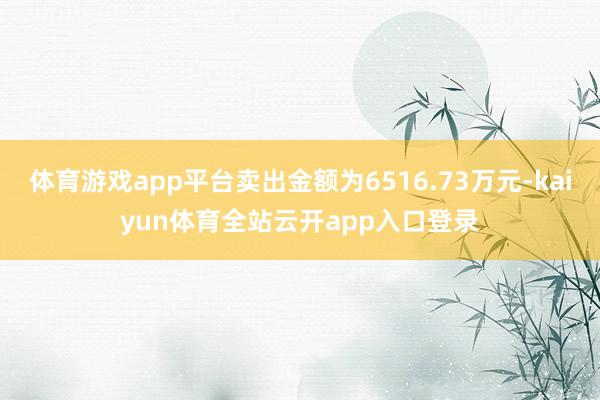 体育游戏app平台卖出金额为6516.73万元-kaiyun体育全站云开app入口登录