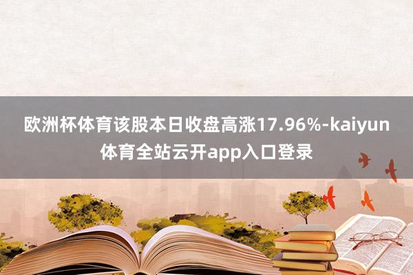 欧洲杯体育该股本日收盘高涨17.96%-kaiyun体育全站云开app入口登录