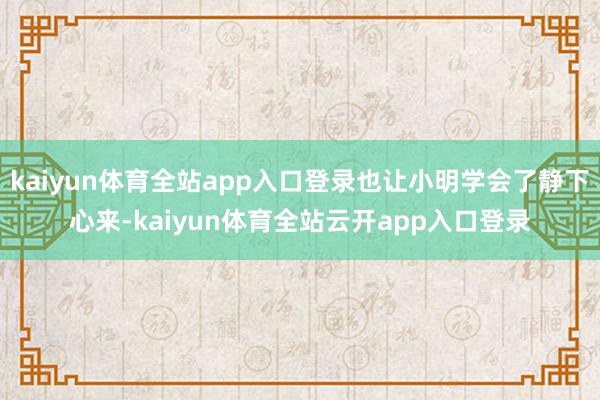 kaiyun体育全站app入口登录也让小明学会了静下心来-kaiyun体育全站云开app入口登录